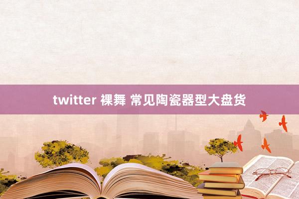 twitter 裸舞 常见陶瓷器型大盘货
