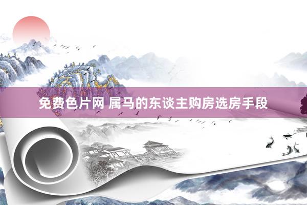 免费色片网 属马的东谈主购房选房手段