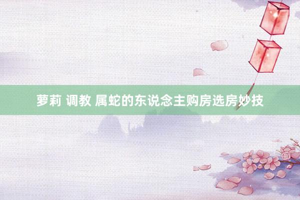 萝莉 调教 属蛇的东说念主购房选房妙技
