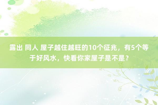 露出 同人 屋子越住越旺的10个征兆，有5个等于好风水，快看你家屋子是不是？
