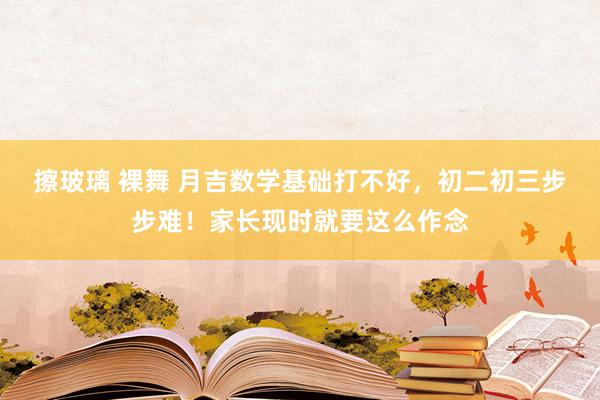 擦玻璃 裸舞 月吉数学基础打不好,初二初三步步难!家长现时就要这么作念