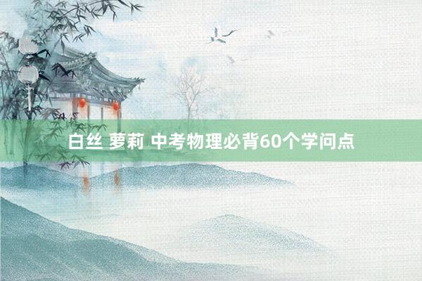 白丝 萝莉 中考物理必背60个学问点