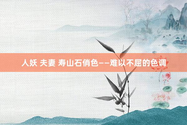 人妖 夫妻 寿山石俏色——难以不屈的色调